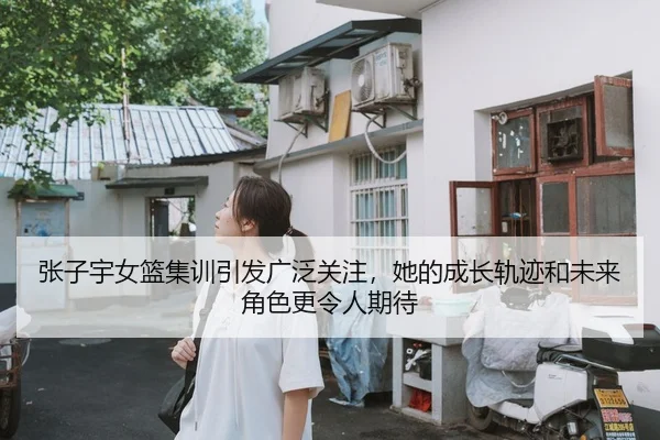 张子宇女篮集训引发广泛关注，她的成长轨迹和未来角色更令人期待